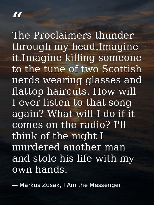 The Proclaimers thunder through my head.Imagine it.Imagine killing someone to the tune of two Scottish nerds wearing gla — Markus Zusak, I Am the Messenger