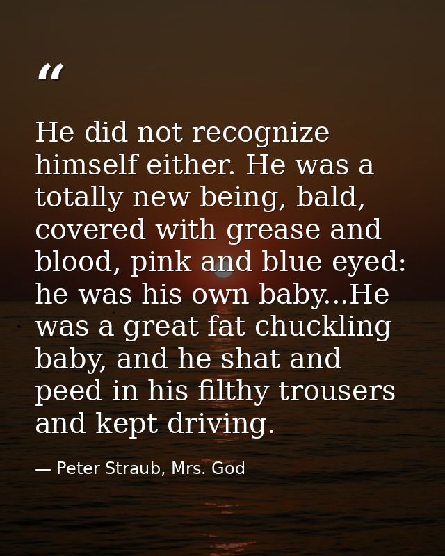 He did not recognize himself either. He was a totally new being, bald, covered with grease and blood, pink and blue eyed — Peter Straub, Mrs. God