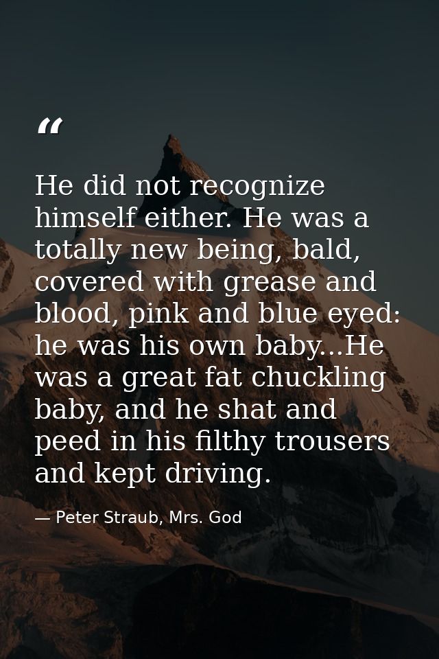 He did not recognize himself either. He was a totally new being, bald, covered with grease and blood, pink and blue eyed — Peter Straub, Mrs. God