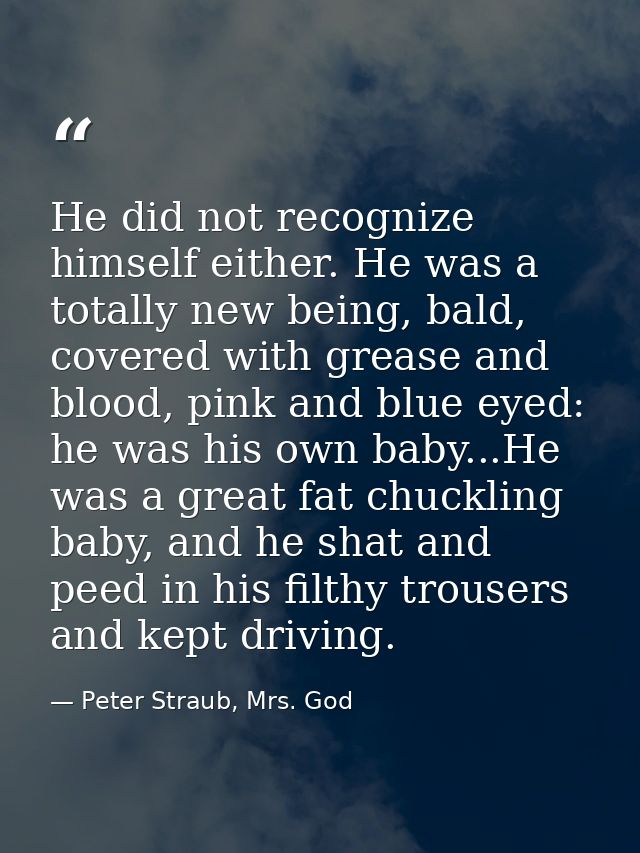 He did not recognize himself either. He was a totally new being, bald, covered with grease and blood, pink and blue eyed — Peter Straub, Mrs. God