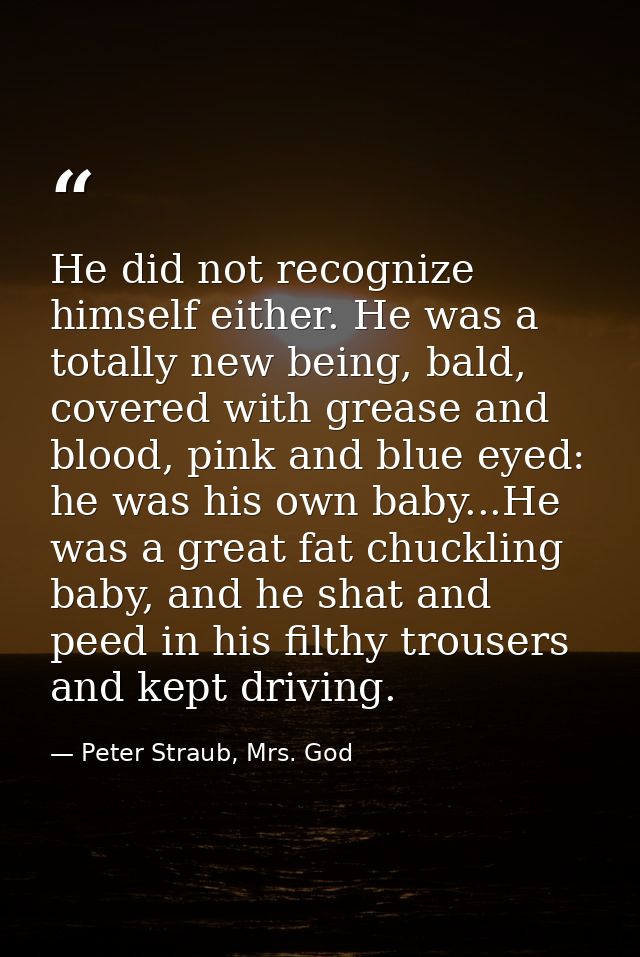 He did not recognize himself either. He was a totally new being, bald, covered with grease and blood, pink and blue eyed — Peter Straub, Mrs. God