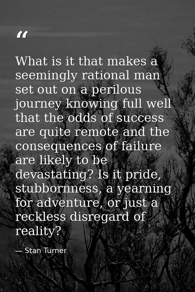 What is it that makes a seemingly rational man set out on a perilous journey knowing full well that the odds of success  — Stan Turner