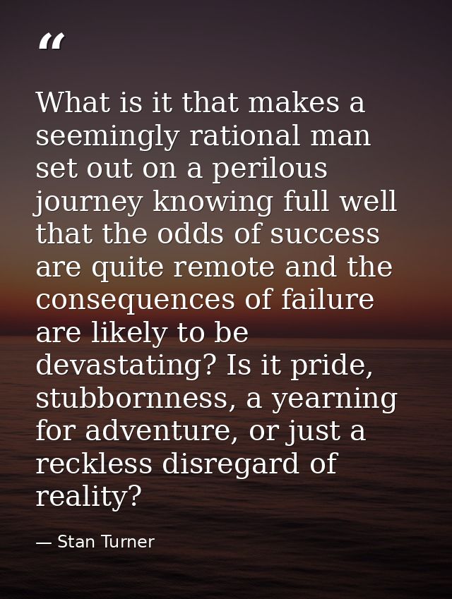 What is it that makes a seemingly rational man set out on a perilous journey knowing full well that the odds of success  — Stan Turner