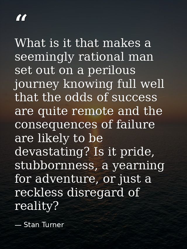 What is it that makes a seemingly rational man set out on a perilous journey knowing full well that the odds of success  — Stan Turner