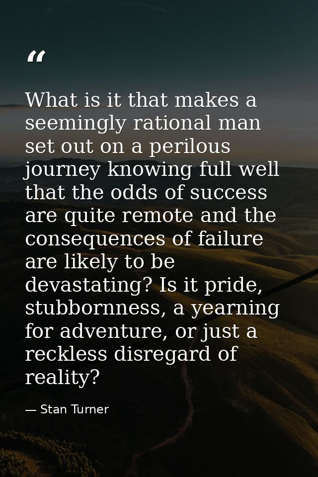What is it that makes a seemingly rational man set out on a perilous journey knowing full well that the odds of success  — Stan Turner