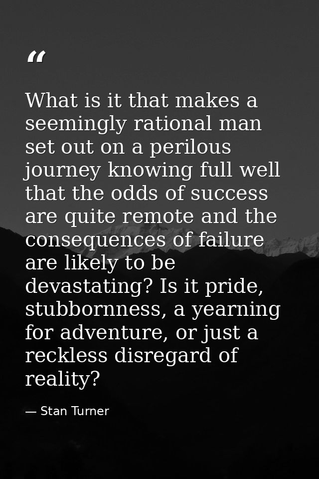 What is it that makes a seemingly rational man set out on a perilous journey knowing full well that the odds of success  — Stan Turner