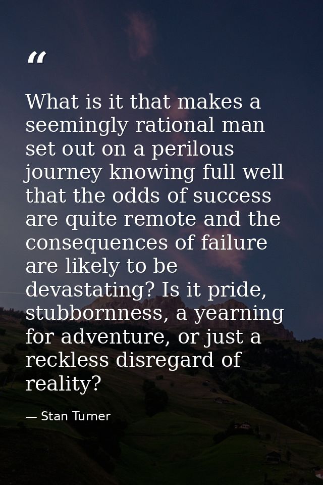 What is it that makes a seemingly rational man set out on a perilous journey knowing full well that the odds of success  — Stan Turner