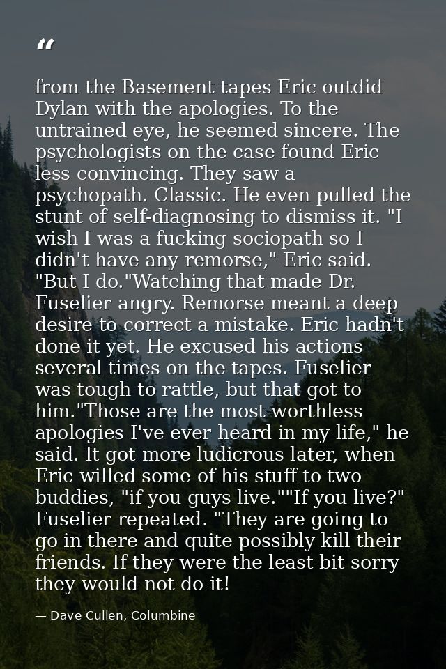 from the Basement tapes Eric outdid Dylan with the apologies. To the untrained eye, he seemed sincere. The psychologists — Dave Cullen, Columbine