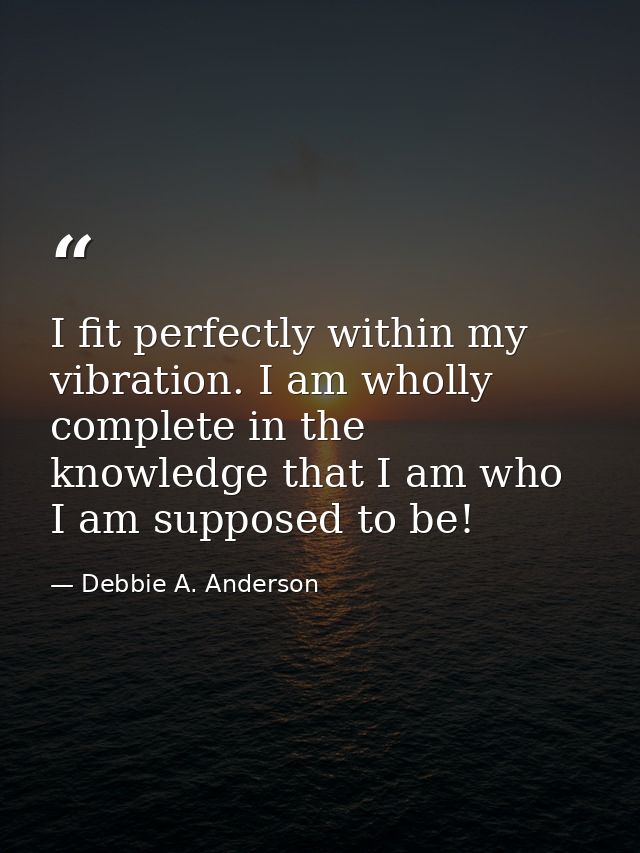I fit perfectly within my vibration. I am wholly complete in the knowledge that I am who I am supposed to be! — Debbie A. Anderson