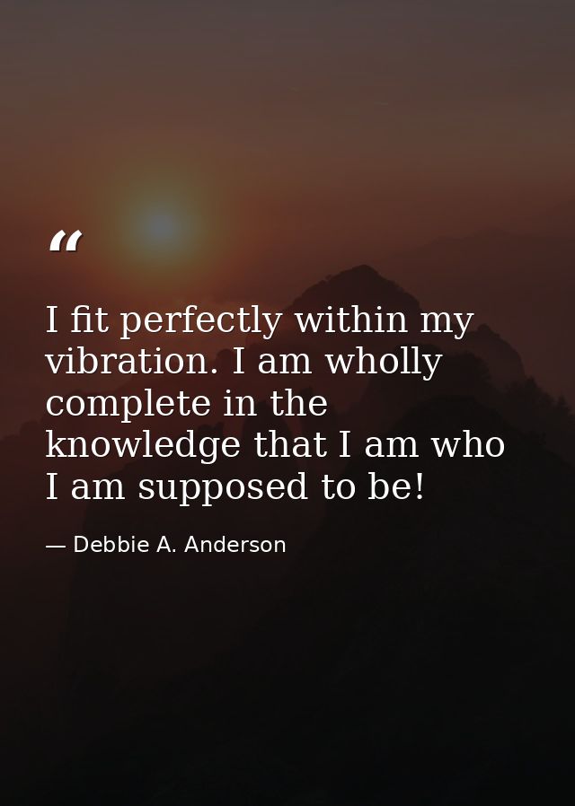 I fit perfectly within my vibration. I am wholly complete in the knowledge that I am who I am supposed to be! — Debbie A. Anderson