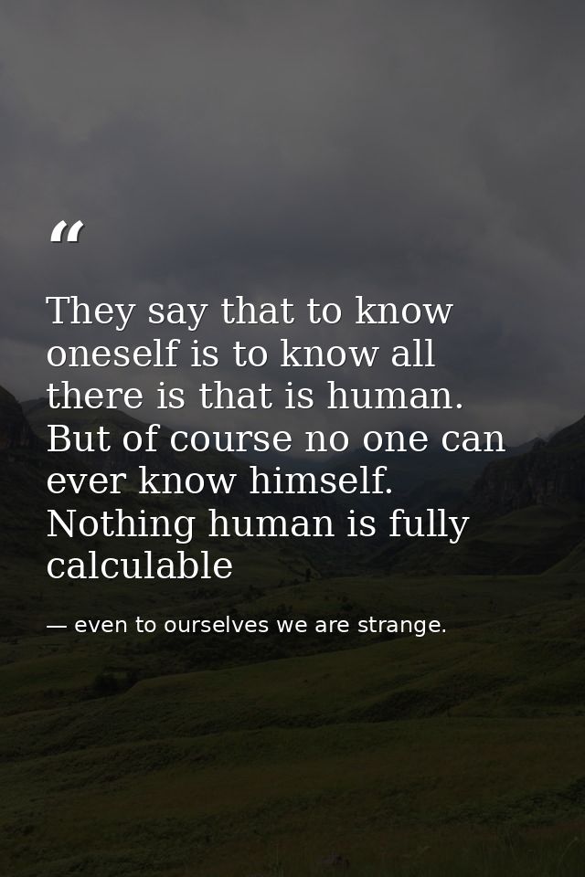 They say that to know oneself is to know all there is that is human. But of course no one can ever know himself. Nothing — even to ourselves we are strange.