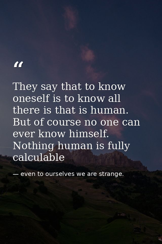 They say that to know oneself is to know all there is that is human. But of course no one can ever know himself. Nothing — even to ourselves we are strange.