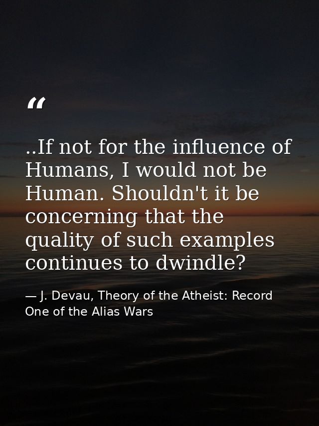 ..If not for the influence of Humans, I would not be Human. Shouldn't it be concerning that the quality of such examples — J. Devau, Theory of the Atheist: Record One of the Alias Wars
