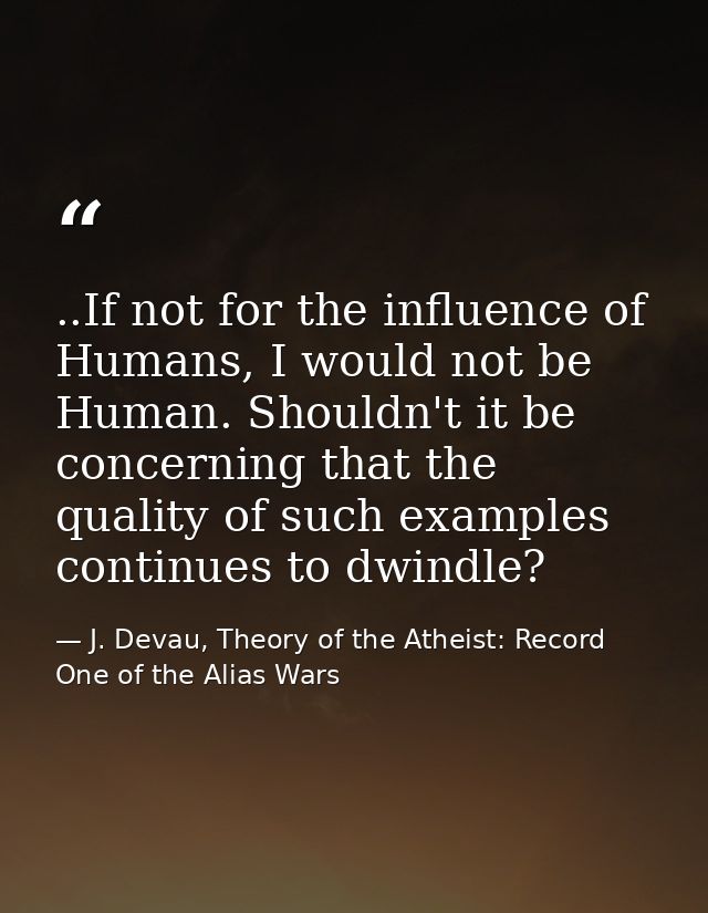 ..If not for the influence of Humans, I would not be Human. Shouldn't it be concerning that the quality of such examples — J. Devau, Theory of the Atheist: Record One of the Alias Wars