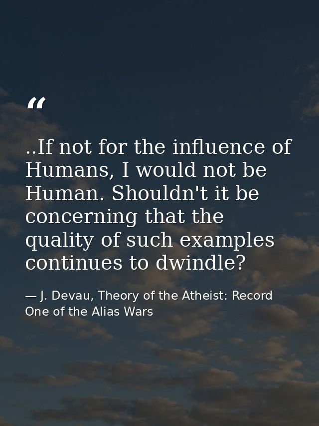 ..If not for the influence of Humans, I would not be Human. Shouldn't it be concerning that the quality of such examples — J. Devau, Theory of the Atheist: Record One of the Alias Wars