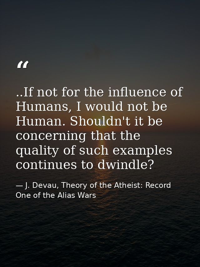 ..If not for the influence of Humans, I would not be Human. Shouldn't it be concerning that the quality of such examples — J. Devau, Theory of the Atheist: Record One of the Alias Wars