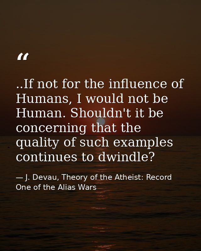 ..If not for the influence of Humans, I would not be Human. Shouldn't it be concerning that the quality of such examples — J. Devau, Theory of the Atheist: Record One of the Alias Wars