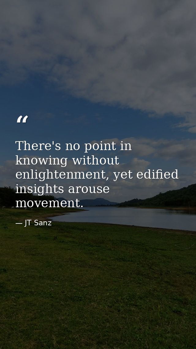 There's no point in knowing without enlightenment, yet edified insights arouse movement. — JT Sanz