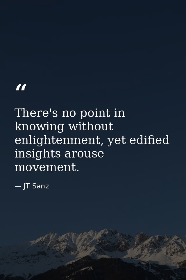 There's no point in knowing without enlightenment, yet edified insights arouse movement. — JT Sanz