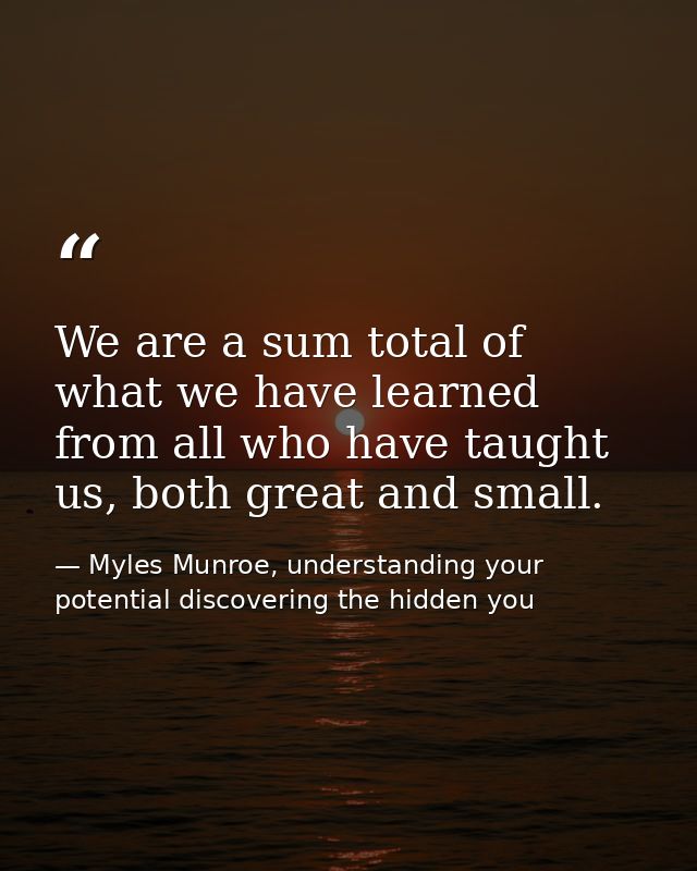 We are a sum total of what we have learned from all who have taught us, both great and small. — Myles Munroe, understanding your potential discovering the hidden you