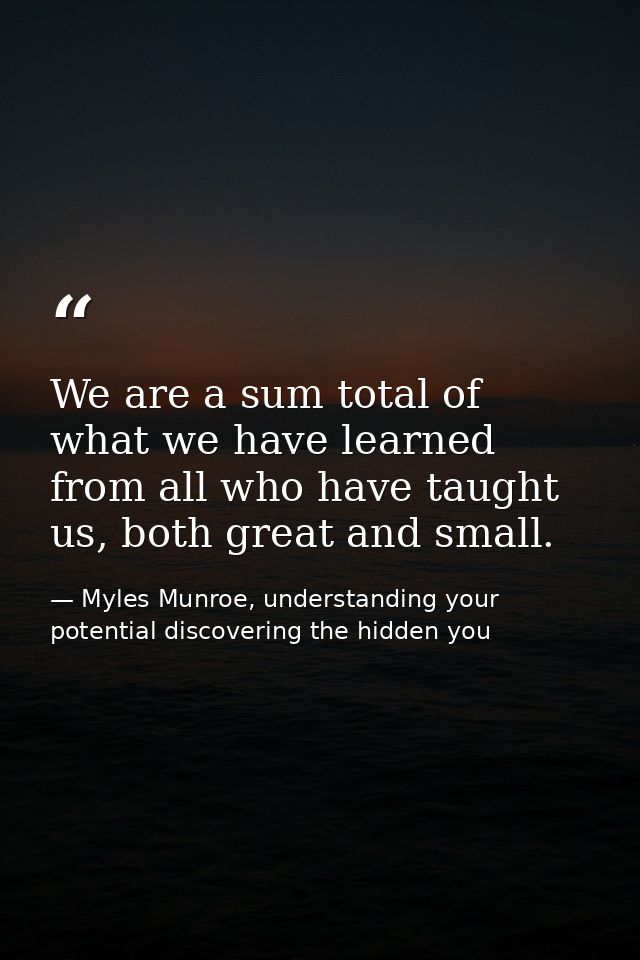 We are a sum total of what we have learned from all who have taught us, both great and small. — Myles Munroe, understanding your potential discovering the hidden you