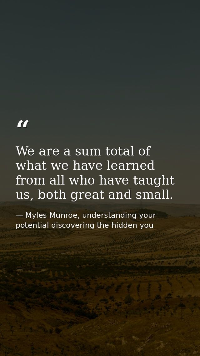 We are a sum total of what we have learned from all who have taught us, both great and small. — Myles Munroe, understanding your potential discovering the hidden you