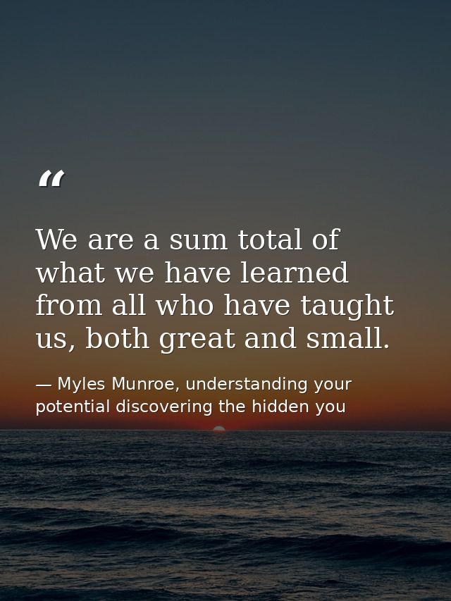 We are a sum total of what we have learned from all who have taught us, both great and small. — Myles Munroe, understanding your potential discovering the hidden you