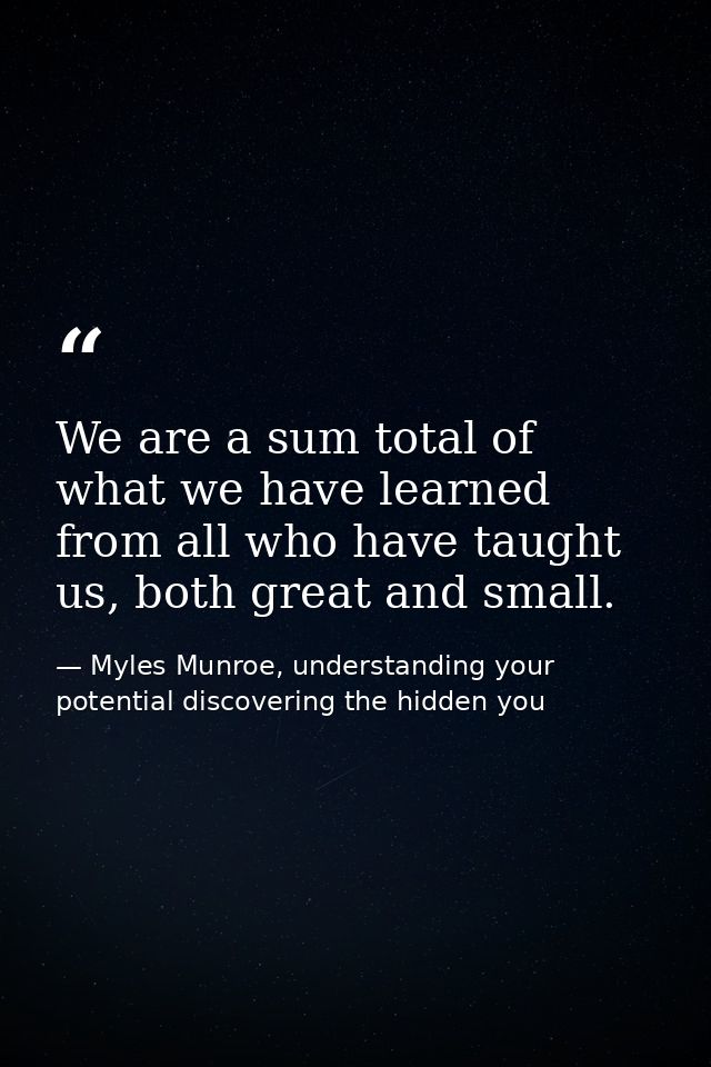 We are a sum total of what we have learned from all who have taught us, both great and small. — Myles Munroe, understanding your potential discovering the hidden you