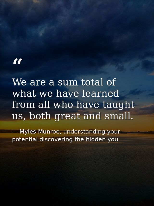 We are a sum total of what we have learned from all who have taught us, both great and small. — Myles Munroe, understanding your potential discovering the hidden you