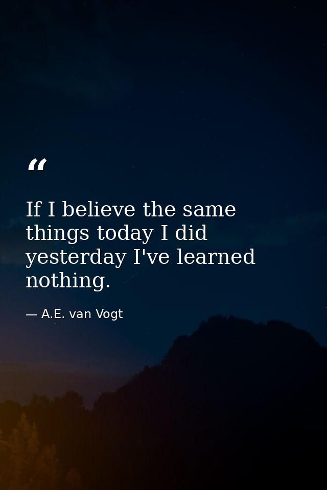 If I believe the same things today I did yesterday I've learned nothing. — A.E. van Vogt
