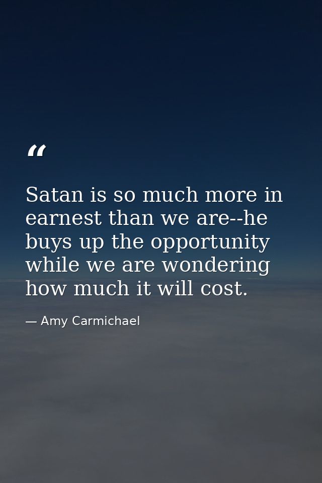 Satan is so much more in earnest than we are--he buys up the opportunity while we are wondering how much it will cost. — Amy Carmichael