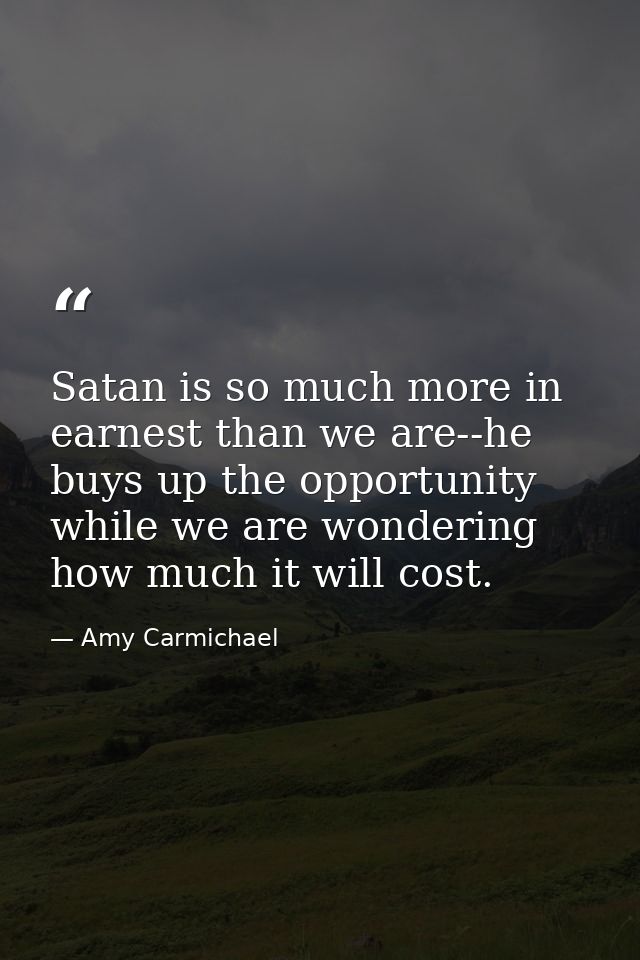 Satan is so much more in earnest than we are--he buys up the opportunity while we are wondering how much it will cost. — Amy Carmichael
