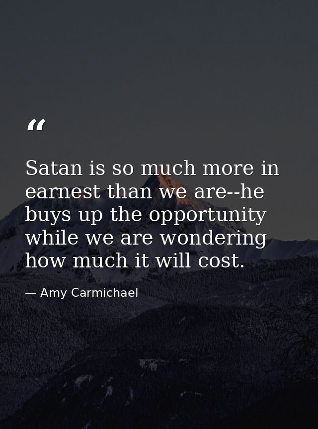 Satan is so much more in earnest than we are--he buys up the opportunity while we are wondering how much it will cost. — Amy Carmichael