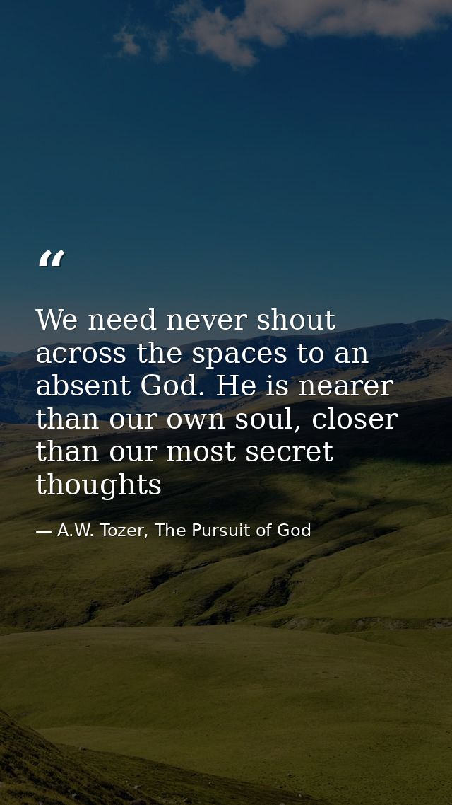 We need never shout across the spaces to an absent God. He is nearer than our own soul, closer than our most secret thou — A.W. Tozer, The Pursuit of God