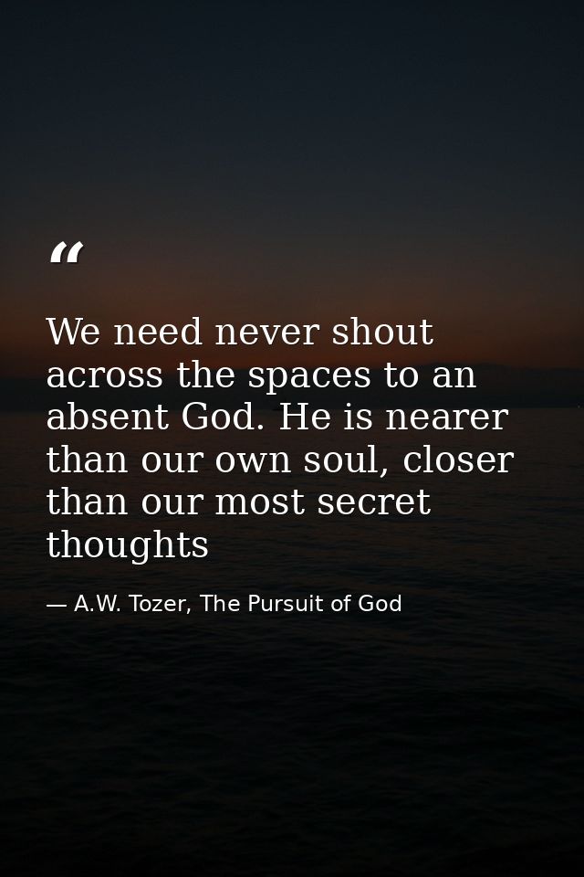 We need never shout across the spaces to an absent God. He is nearer than our own soul, closer than our most secret thou — A.W. Tozer, The Pursuit of God