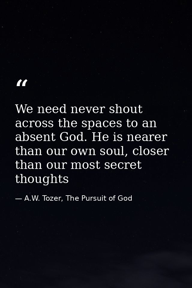 We need never shout across the spaces to an absent God. He is nearer than our own soul, closer than our most secret thou — A.W. Tozer, The Pursuit of God