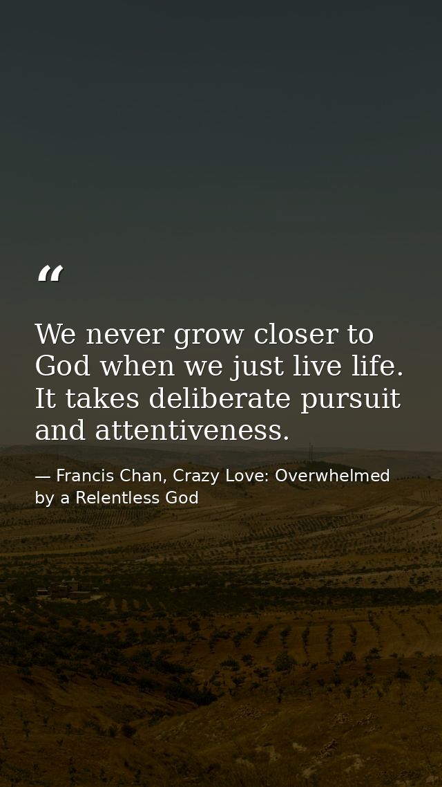 We never grow closer to God when we just live life. It takes deliberate pursuit and attentiveness. — Francis Chan, Crazy Love: Overwhelmed by a Relentless God