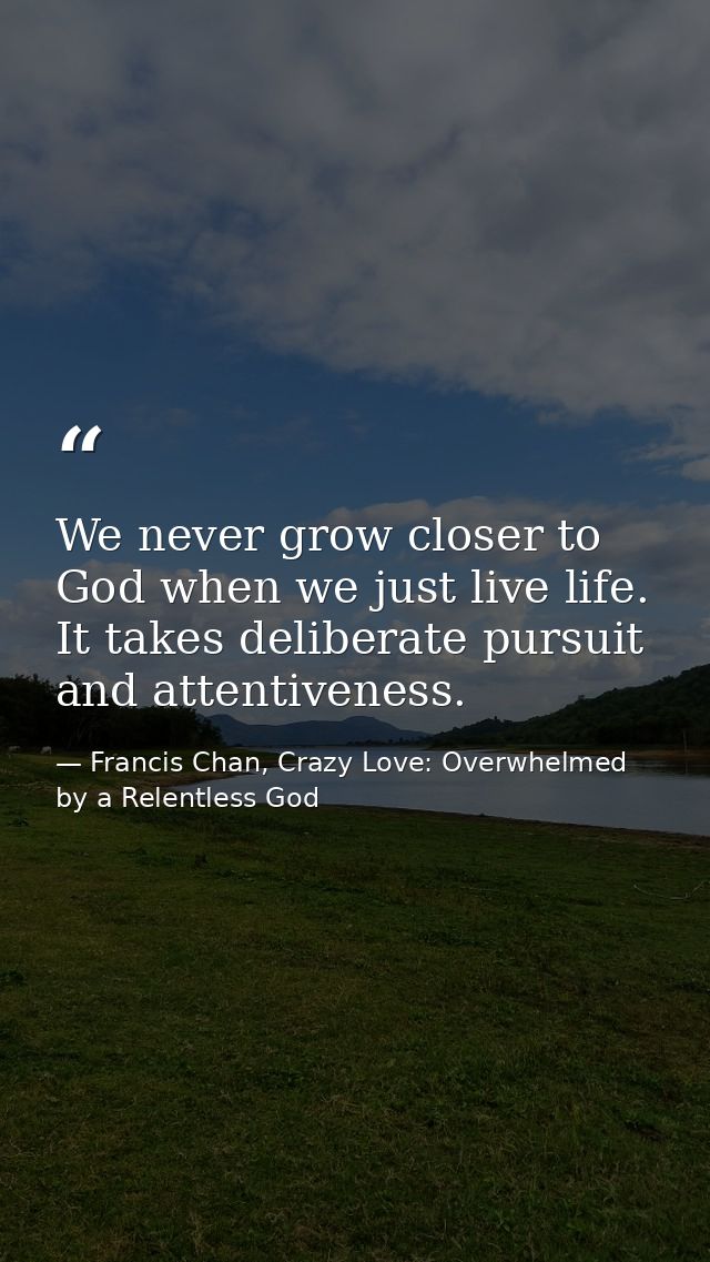 We never grow closer to God when we just live life. It takes deliberate pursuit and attentiveness. — Francis Chan, Crazy Love: Overwhelmed by a Relentless God