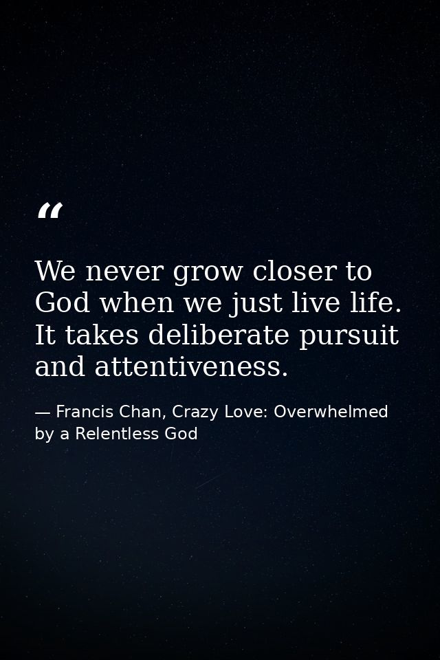 We never grow closer to God when we just live life. It takes deliberate pursuit and attentiveness. — Francis Chan, Crazy Love: Overwhelmed by a Relentless God