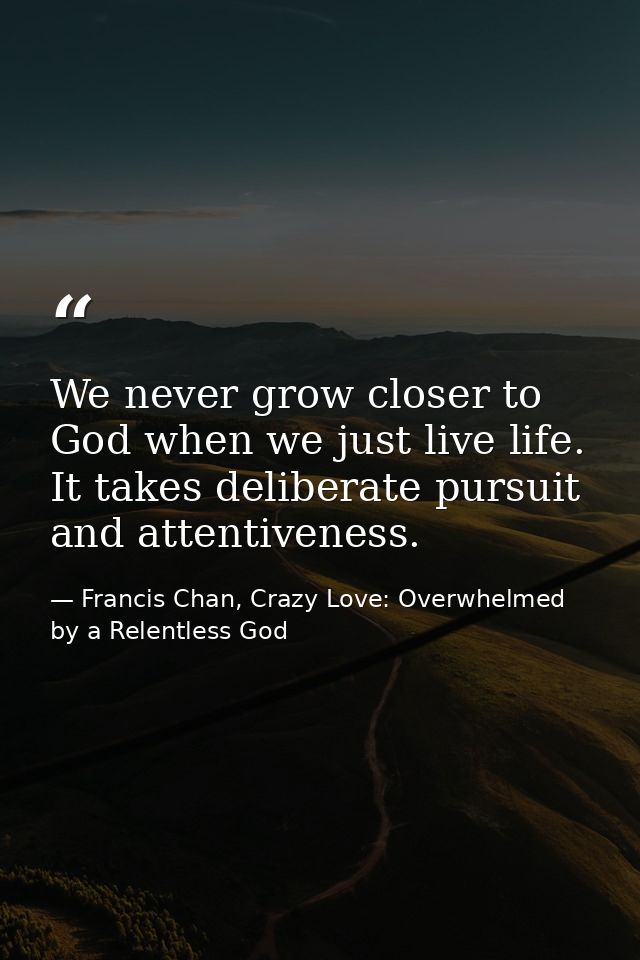 We never grow closer to God when we just live life. It takes deliberate pursuit and attentiveness. — Francis Chan, Crazy Love: Overwhelmed by a Relentless God
