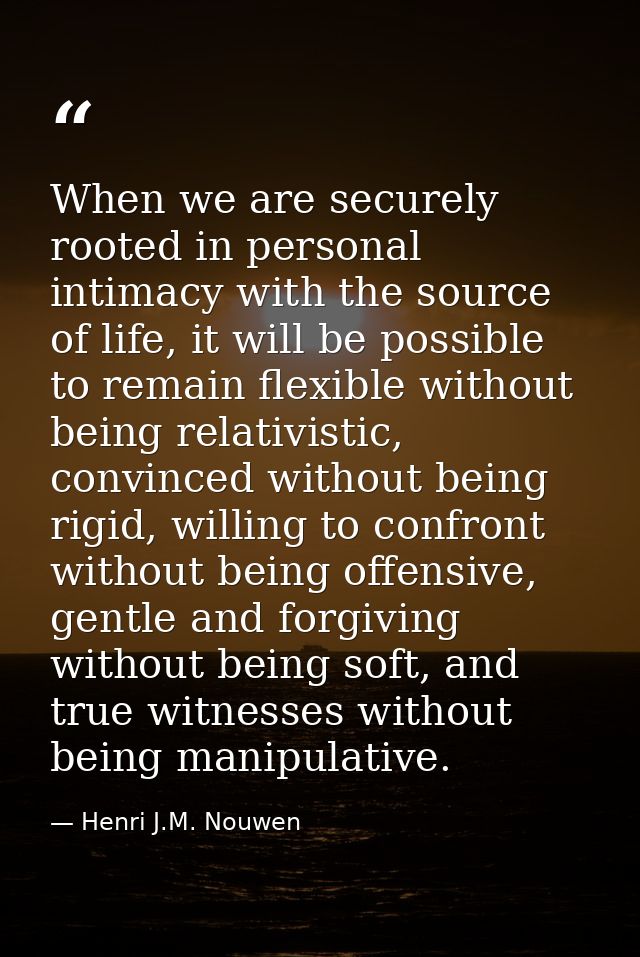 When we are securely rooted in personal intimacy with the source of life, it will be possible to remain flexible without — Henri J.M. Nouwen