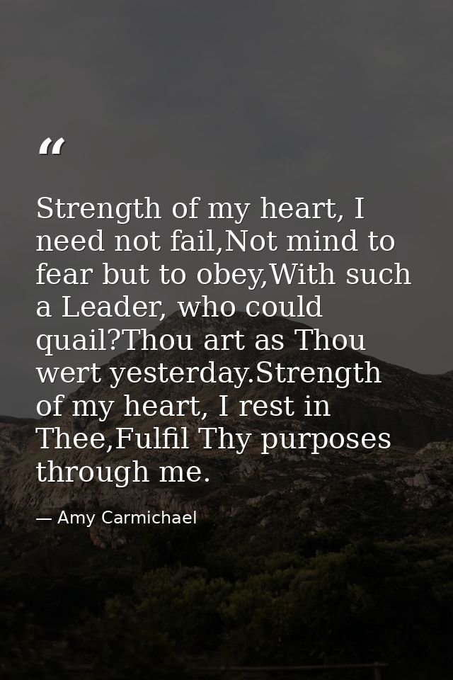 Strength of my heart, I need not fail,Not mind to fear but to obey,With such a Leader, who could quail?Thou art as Thou  — Amy Carmichael