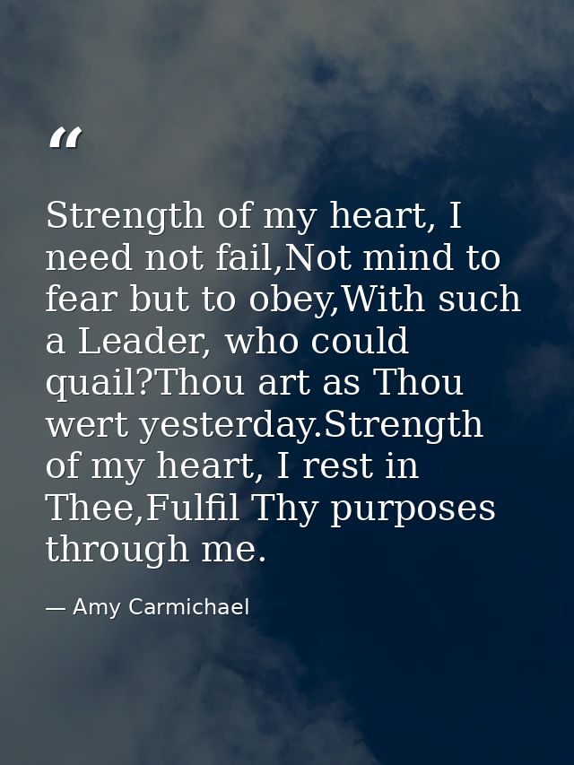 Strength of my heart, I need not fail,Not mind to fear but to obey,With such a Leader, who could quail?Thou art as Thou  — Amy Carmichael