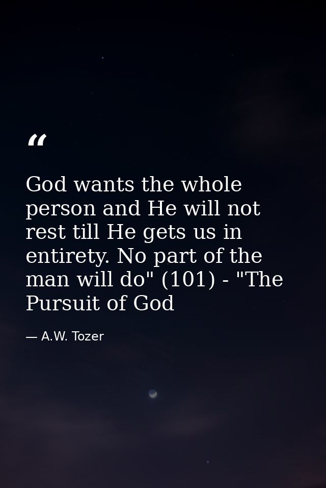 God wants the whole person and He will not rest till He gets us in entirety. No part of the man will do" (101) - "The Pu — A.W. Tozer