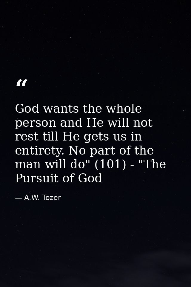 God wants the whole person and He will not rest till He gets us in entirety. No part of the man will do" (101) - "The Pu — A.W. Tozer