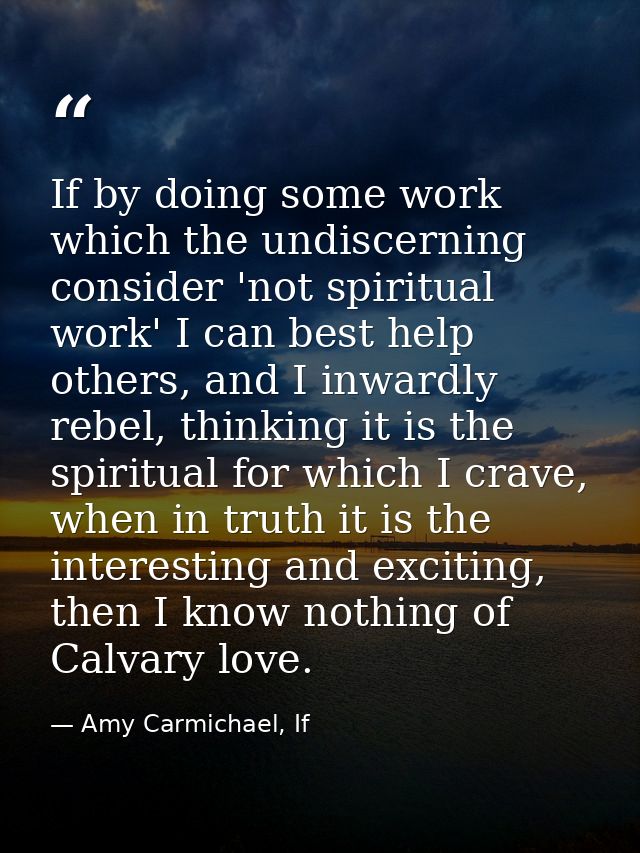 If by doing some work which the undiscerning consider 'not spiritual work' I can best help others, and I inwardly rebel, — Amy Carmichael, If