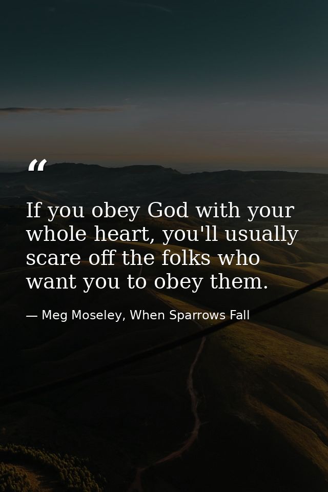 If you obey God with your whole heart, you'll usually scare off the folks who want you to obey them. — Meg Moseley, When Sparrows Fall