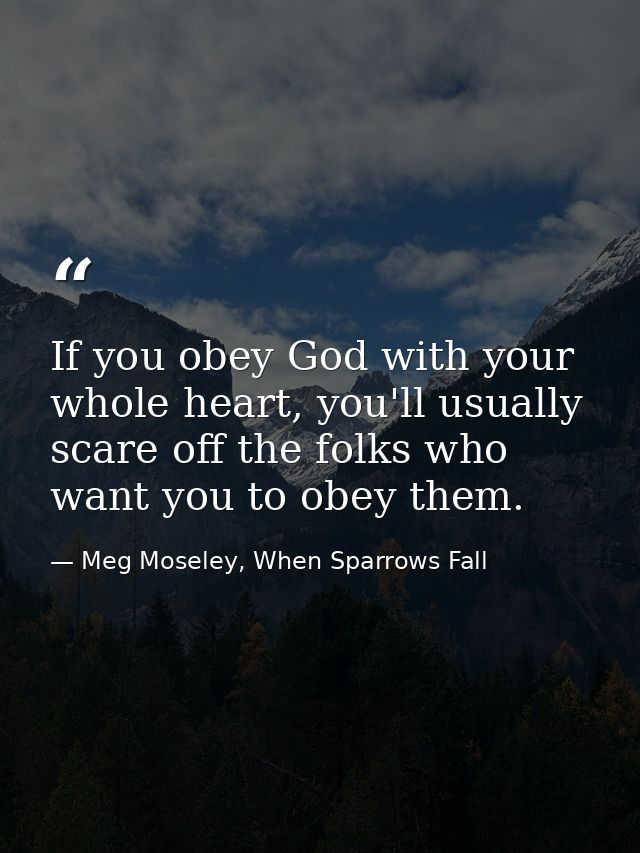 If you obey God with your whole heart, you'll usually scare off the folks who want you to obey them. — Meg Moseley, When Sparrows Fall