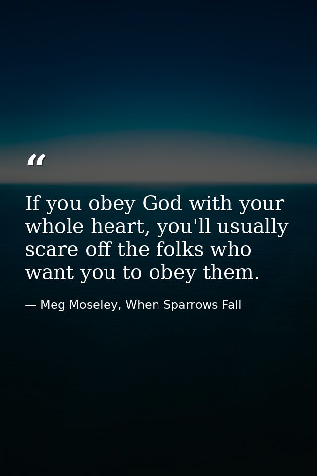 If you obey God with your whole heart, you'll usually scare off the folks who want you to obey them. — Meg Moseley, When Sparrows Fall