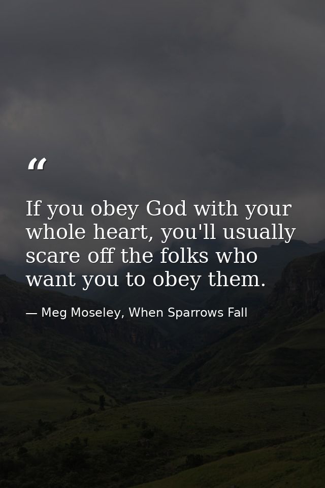 If you obey God with your whole heart, you'll usually scare off the folks who want you to obey them. — Meg Moseley, When Sparrows Fall